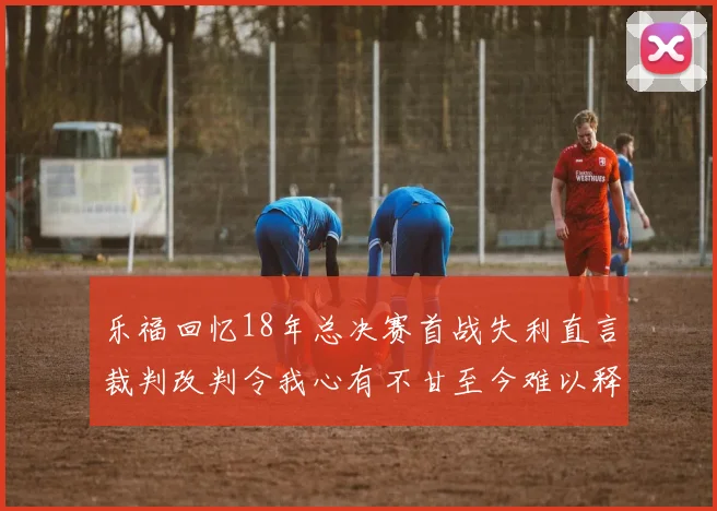 乐福回忆18年总决赛首战失利直言裁判改判令我心有不甘至今难以释怀