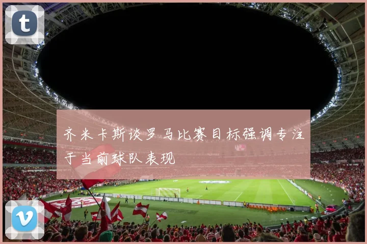 齐米卡斯谈罗马比赛目标强调专注于当前球队表现