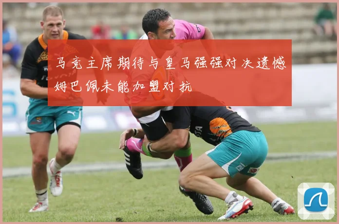 马竞主席期待与皇马强强对决遗憾姆巴佩未能加盟对抗