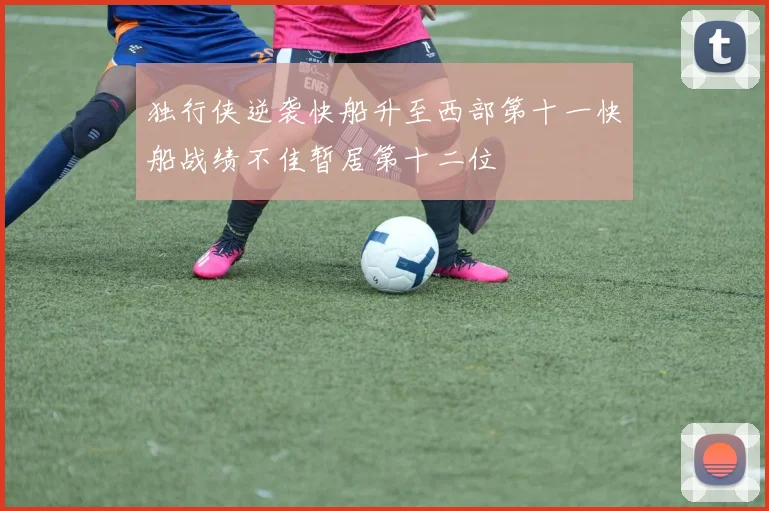独行侠逆袭快船升至西部第十一快船战绩不佳暂居第十二位