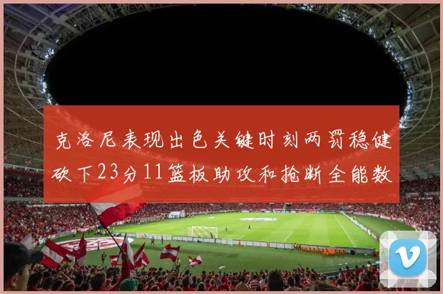 克洛尼表现出色关键时刻两罚稳健砍下23分11篮板助攻和抢断全能数据